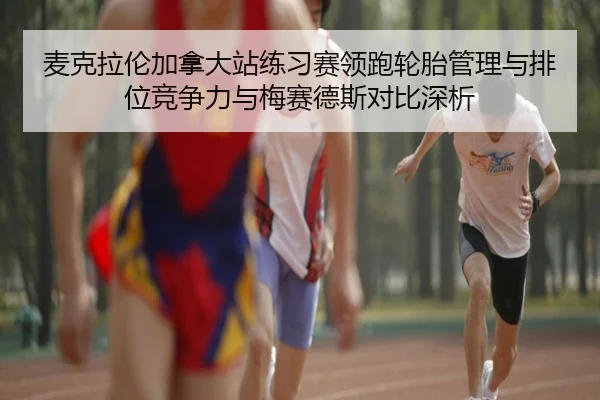 麦克拉伦加拿大站练习赛领跑轮胎管理与排位竞争力与梅赛德斯对比深析